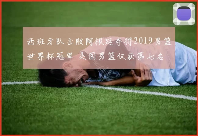 西班牙队击败阿根廷夺得2019男篮世界杯冠军 美国男篮仅获第七名