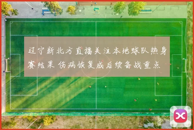 辽宁新北方直播关注本地球队热身赛结果 伤病恢复成后续备战重点