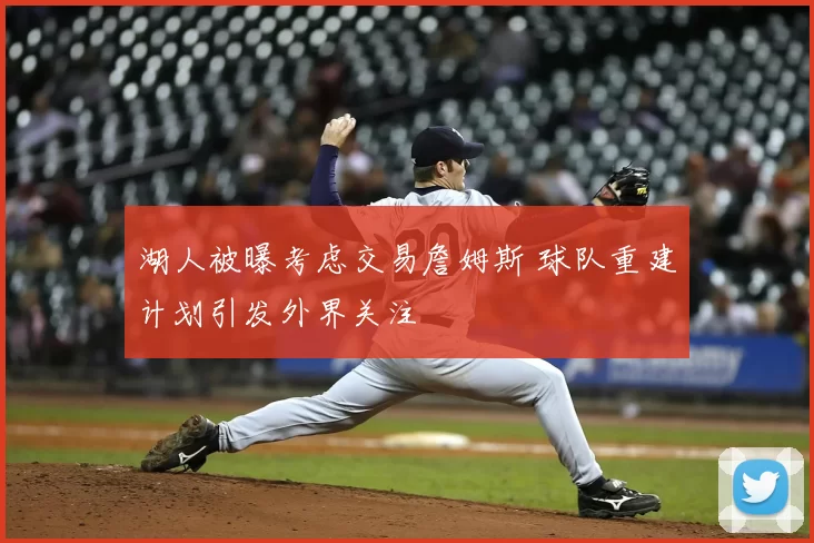 湖人被曝考虑交易詹姆斯 球队重建计划引发外界关注