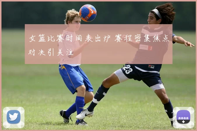 女篮比赛时间表出炉 赛程密集焦点对决引关注