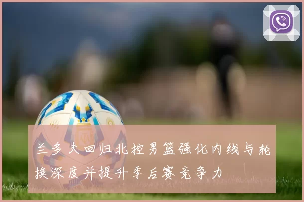 兰多夫回归北控男篮强化内线与轮换深度并提升季后赛竞争力