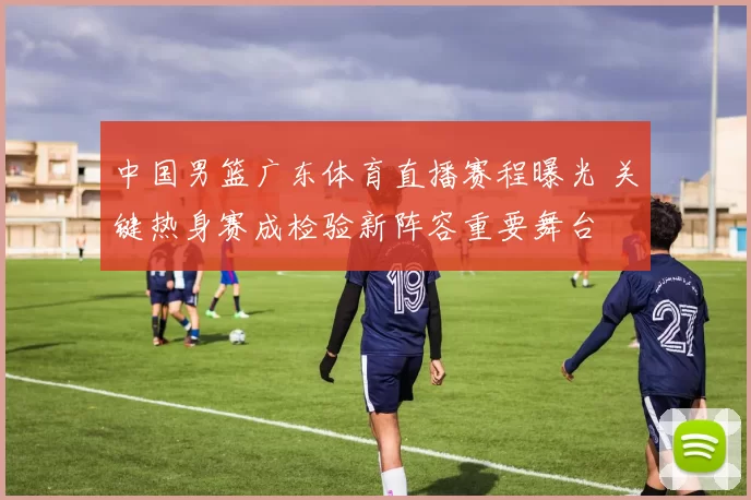 中国男篮广东体育直播赛程曝光 关键热身赛成检验新阵容重要舞台