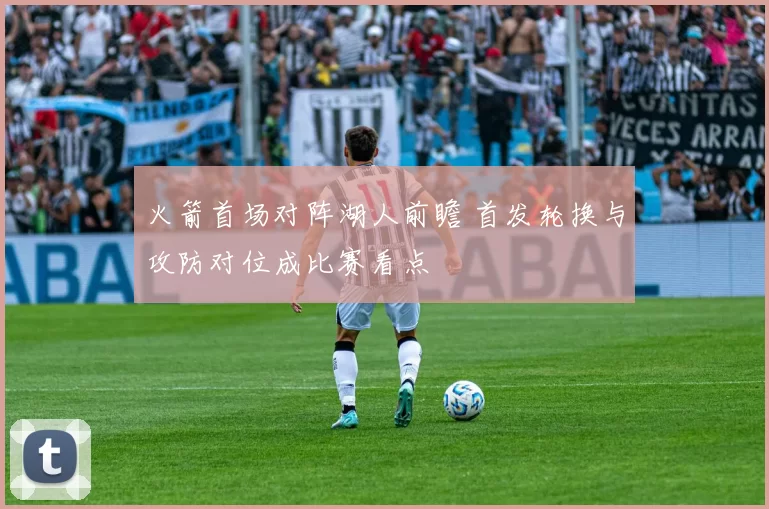 火箭首场对阵湖人前瞻 首发轮换与攻防对位成比赛看点