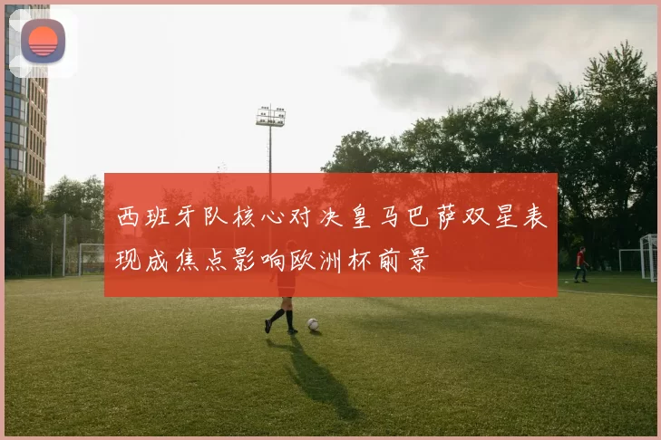 西班牙队核心对决皇马巴萨双星表现成焦点影响欧洲杯前景