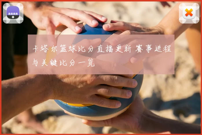 卡塔尔篮球比分直播更新 赛事进程与关键比分一览