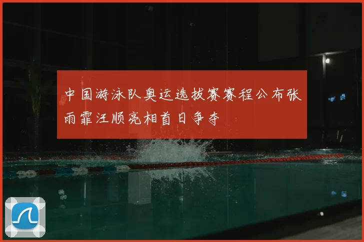 中国游泳队奥运选拔赛赛程公布张雨霏汪顺亮相首日争夺