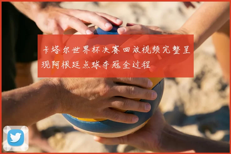 卡塔尔世界杯决赛回放视频完整呈现阿根廷点球夺冠全过程