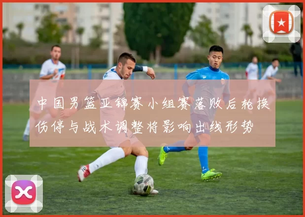 中国男篮亚锦赛小组赛落败后轮换伤停与战术调整将影响出线形势