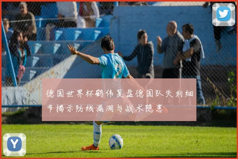 德国世界杯鹤伟复盘德国队失利细节揭示防线漏洞与战术隐患