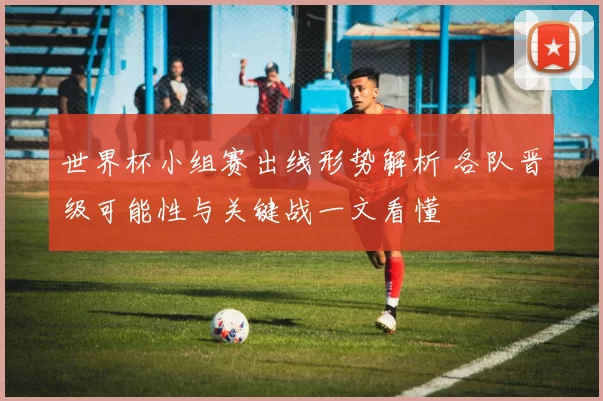 世界杯小组赛出线形势解析 各队晋级可能性与关键战一文看懂