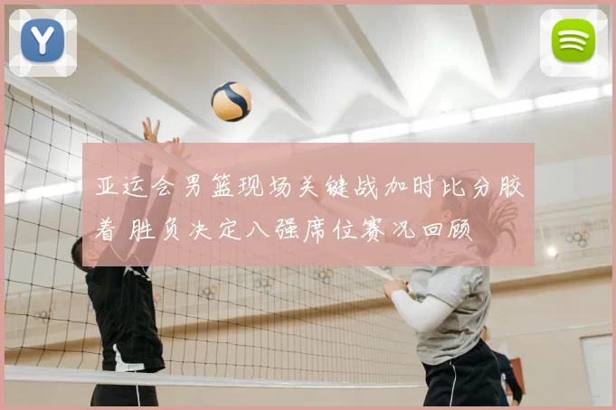 亚运会男篮现场关键战加时比分胶着 胜负决定八强席位赛况回顾
