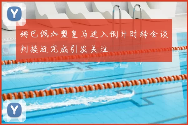 姆巴佩加盟皇马进入倒计时转会谈判接近完成引发关注