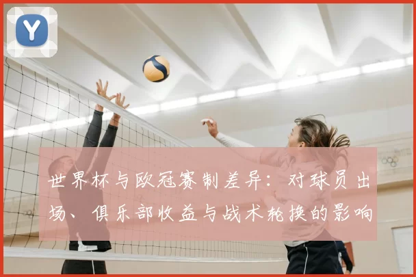 世界杯与欧冠赛制差异：对球员出场、俱乐部收益与战术轮换的影响解读