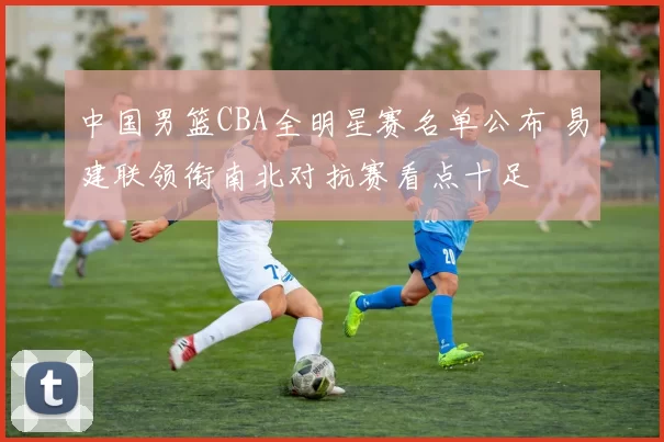 中国男篮CBA全明星赛名单公布 易建联领衔南北对抗赛看点十足