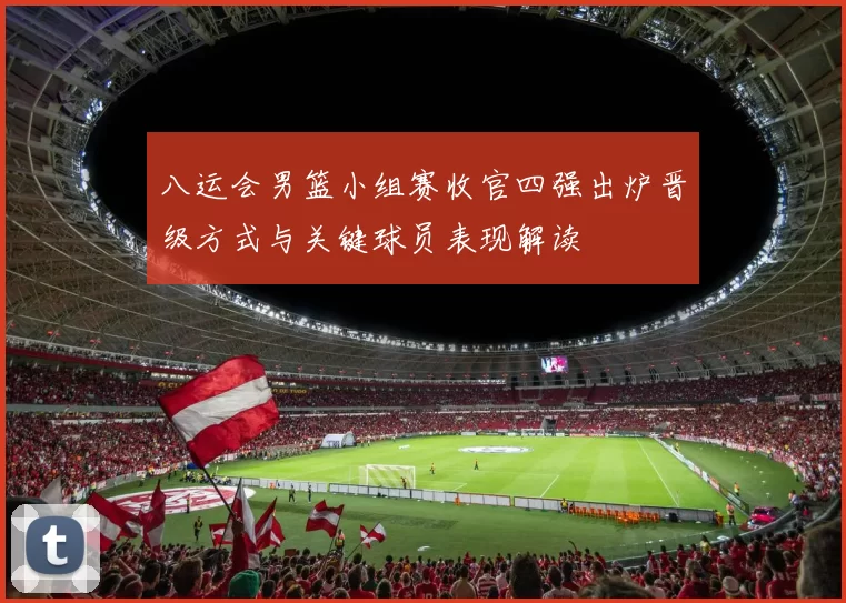 八运会男篮小组赛收官四强出炉晋级方式与关键球员表现解读