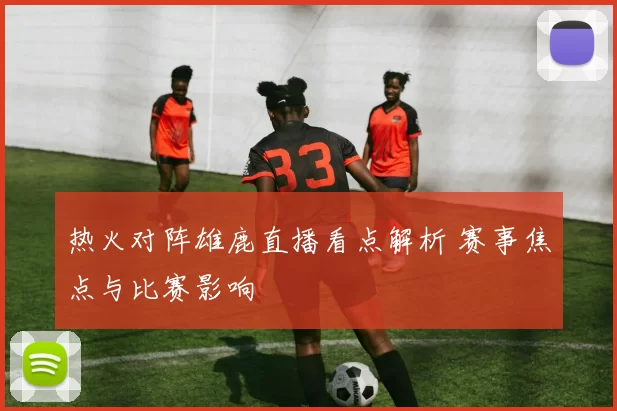 热火对阵雄鹿直播看点解析 赛事焦点与比赛影响