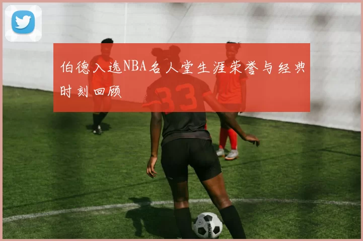 伯德入选NBA名人堂生涯荣誉与经典时刻回顾