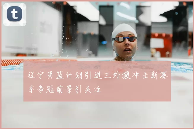 辽宁男篮计划引进三外援冲击新赛季争冠前景引关注