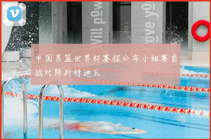 中国男篮世界杯赛程公布小组赛首战对阵科特迪瓦