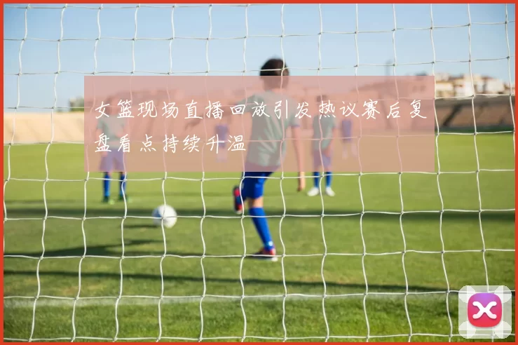 女篮现场直播回放引发热议赛后复盘看点持续升温