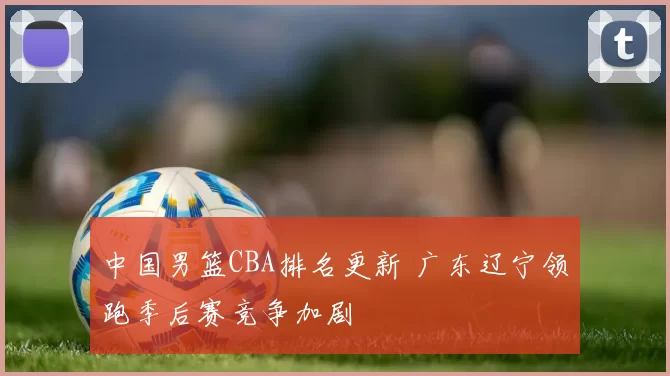 中国男篮CBA排名更新 广东辽宁领跑季后赛竞争加剧