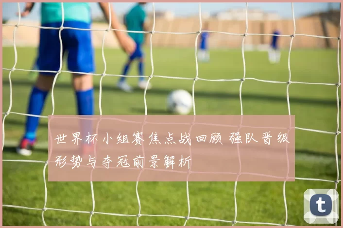 世界杯小组赛焦点战回顾 强队晋级形势与夺冠前景解析