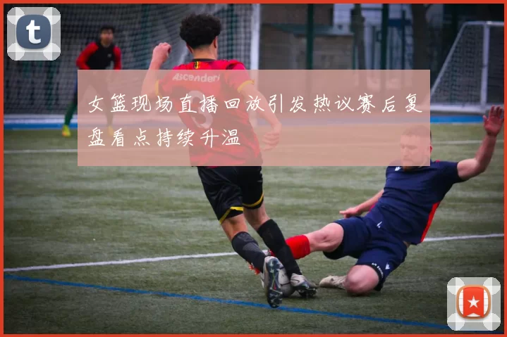 女篮现场直播回放引发热议赛后复盘看点持续升温