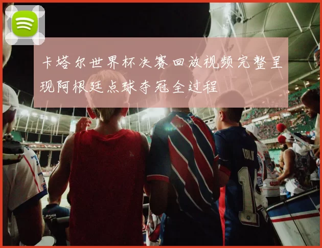 卡塔尔世界杯决赛回放视频完整呈现阿根廷点球夺冠全过程