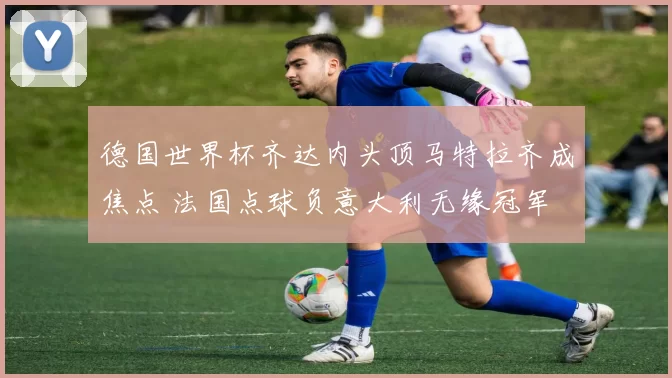 德国世界杯齐达内头顶马特拉齐成焦点 法国点球负意大利无缘冠军