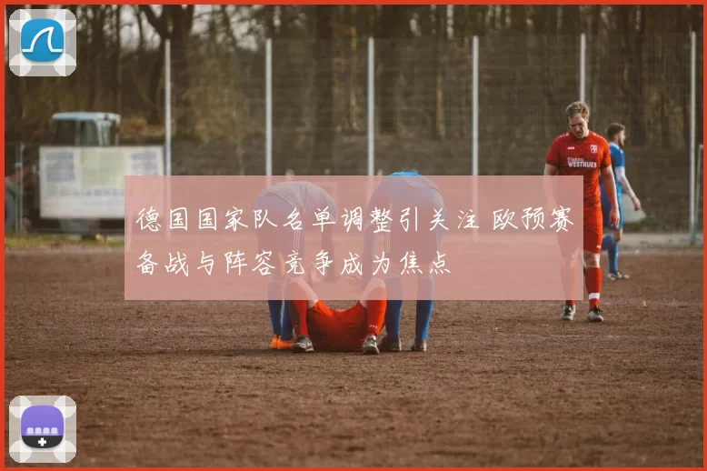 德国国家队名单调整引关注 欧预赛备战与阵容竞争成为焦点