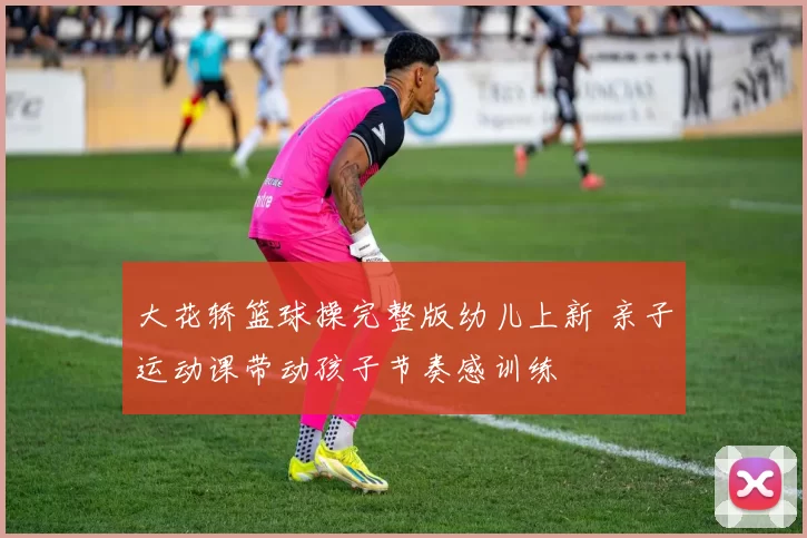 大花轿篮球操完整版幼儿上新 亲子运动课带动孩子节奏感训练