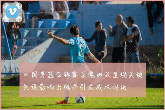 中国男篮亚锦赛录像回放呈现关键失误影响出线并引发战术讨论