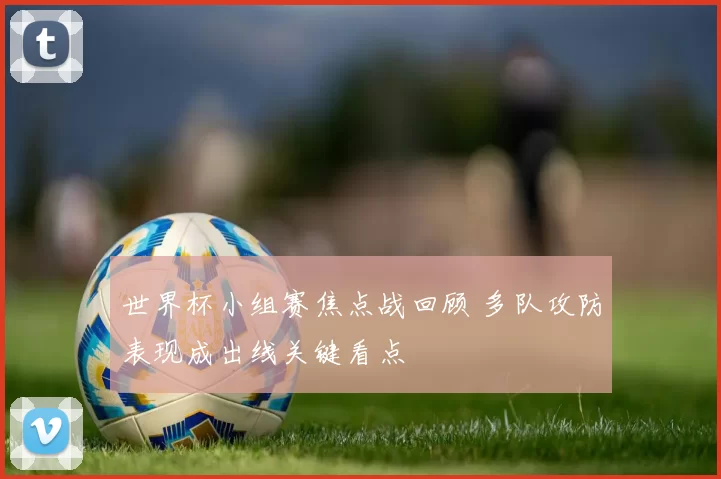 世界杯小组赛焦点战回顾 多队攻防表现成出线关键看点