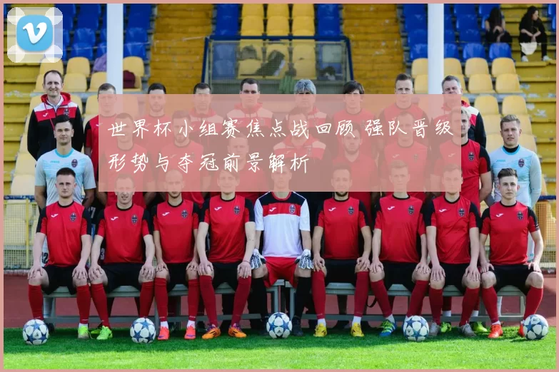 世界杯小组赛焦点战回顾 强队晋级形势与夺冠前景解析