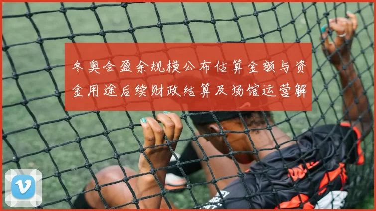 冬奥会盈余规模公布估算金额与资金用途后续财政结算及场馆运营解读