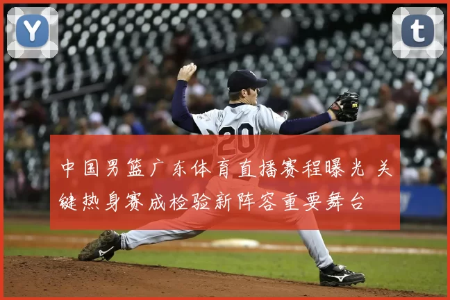 中国男篮广东体育直播赛程曝光 关键热身赛成检验新阵容重要舞台