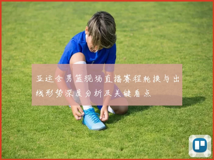 亚运会男篮现场直播赛程轮换与出线形势深度分析及关键看点