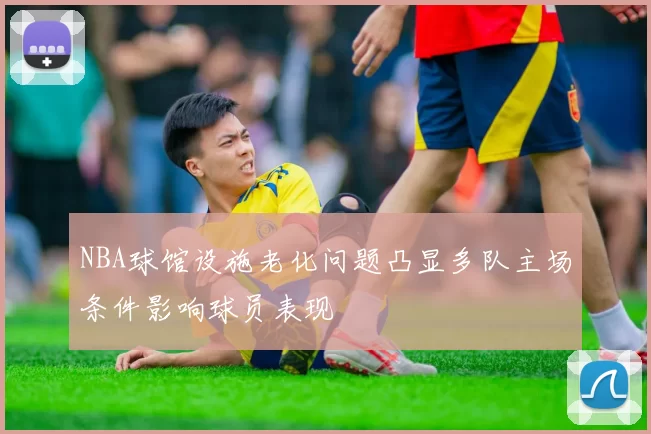 NBA球馆设施老化问题凸显多队主场条件影响球员表现