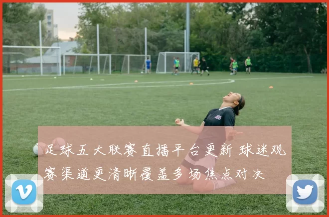 足球五大联赛直播平台更新 球迷观赛渠道更清晰覆盖多场焦点对决