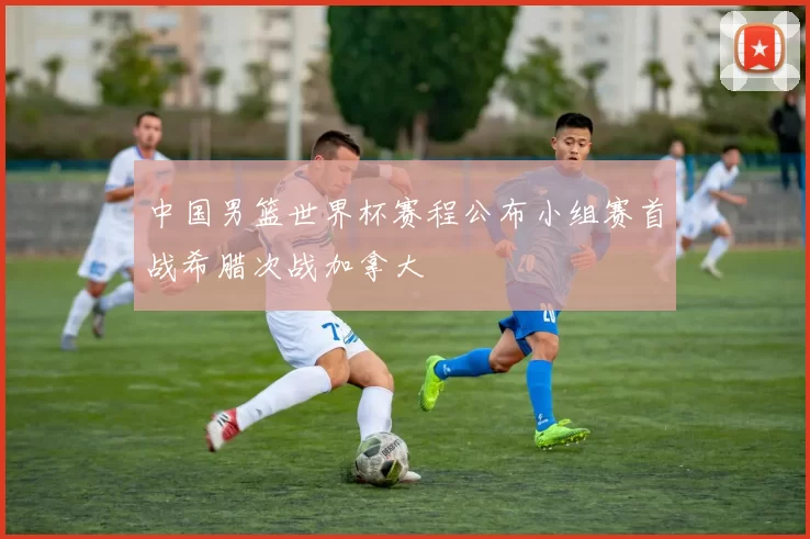 中国男篮世界杯赛程公布小组赛首战希腊次战加拿大