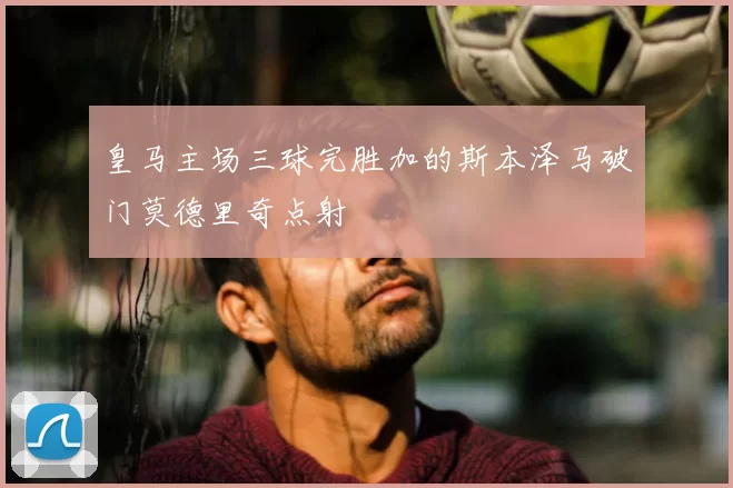 皇马主场三球完胜加的斯本泽马破门莫德里奇点射