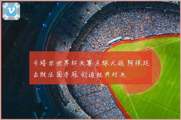 卡塔尔世界杯决赛点球大战 阿根廷击败法国夺冠 创造经典对决