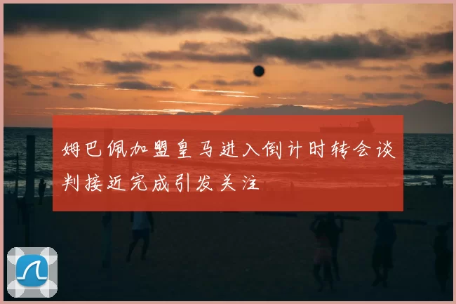 姆巴佩加盟皇马进入倒计时转会谈判接近完成引发关注