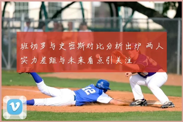 班切罗与史密斯对比分析出炉 两人实力差距与未来看点引关注