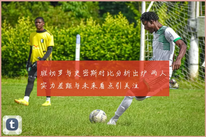 班切罗与史密斯对比分析出炉 两人实力差距与未来看点引关注