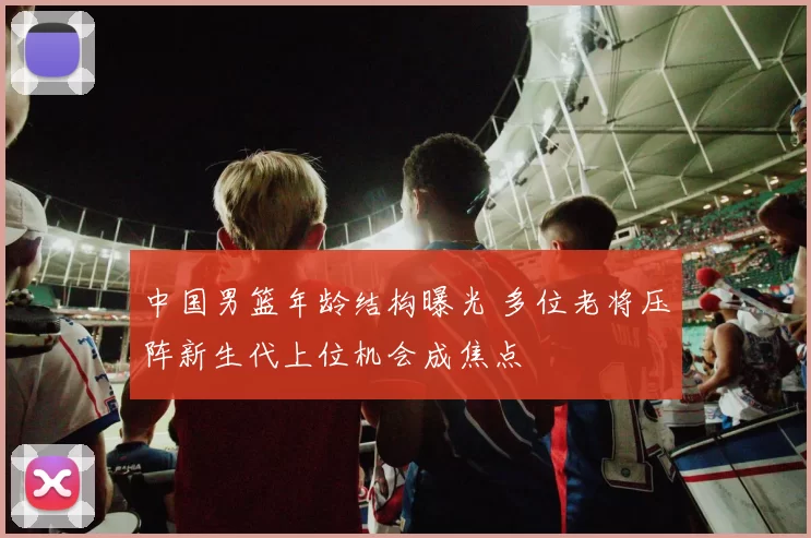 中国男篮年龄结构曝光 多位老将压阵新生代上位机会成焦点