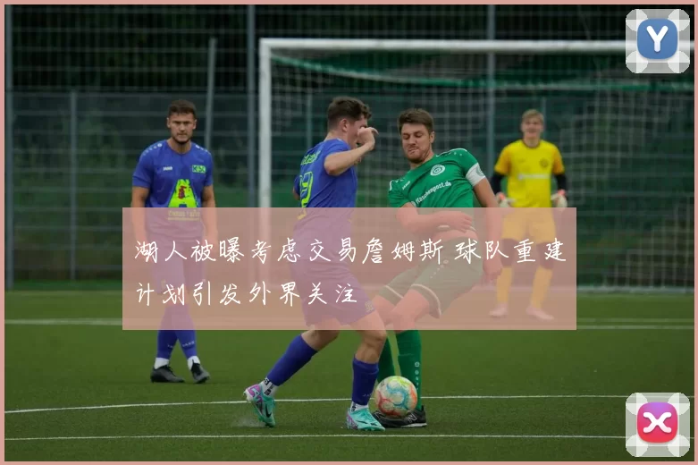 湖人被曝考虑交易詹姆斯 球队重建计划引发外界关注