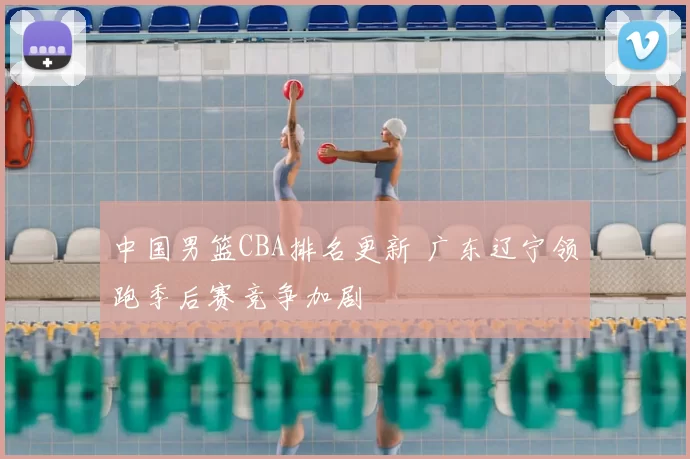 中国男篮CBA排名更新 广东辽宁领跑季后赛竞争加剧
