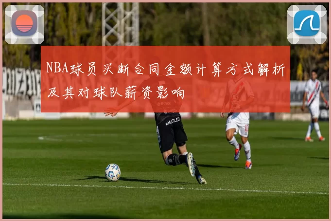 NBA球员买断合同金额计算方式解析及其对球队薪资影响