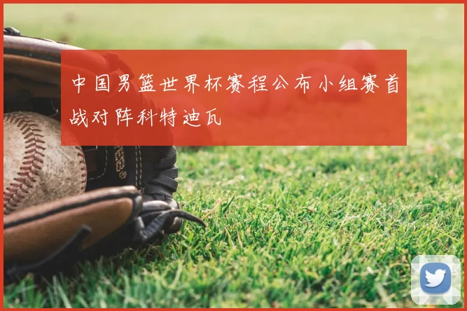 中国男篮世界杯赛程公布小组赛首战对阵科特迪瓦
